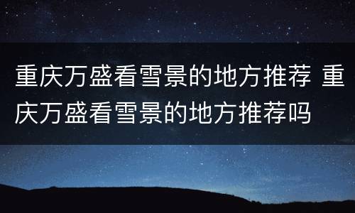 重庆万盛看雪景的地方推荐 重庆万盛看雪景的地方推荐吗