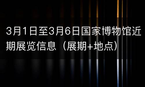 3月1日至3月6日国家博物馆近期展览信息（展期+地点）