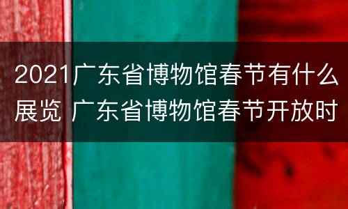 2021广东省博物馆春节有什么展览 广东省博物馆春节开放时间