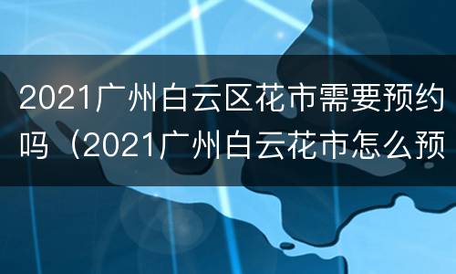 2021广州白云区花市需要预约吗（2021广州白云花市怎么预约）