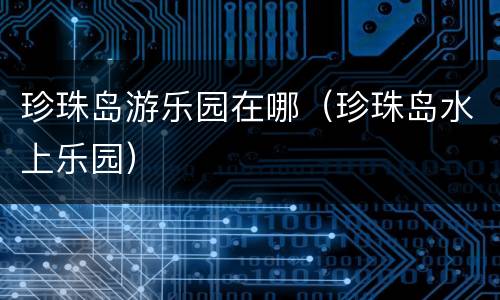 珍珠岛游乐园在哪（珍珠岛水上乐园）