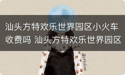 汕头方特欢乐世界园区小火车收费吗 汕头方特欢乐世界园区小火车收费吗多少钱