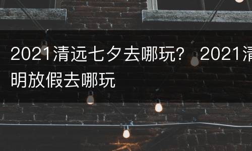 2021清远七夕去哪玩？ 2021清明放假去哪玩