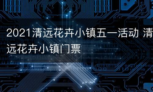 2021清远花卉小镇五一活动 清远花卉小镇门票