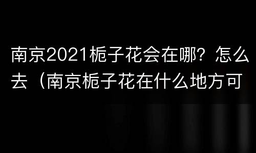 南京2021栀子花会在哪？怎么去（南京栀子花在什么地方可以找到）