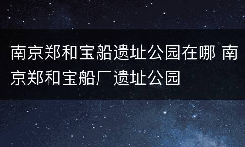 南京郑和宝船遗址公园在哪 南京郑和宝船厂遗址公园