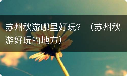 苏州秋游哪里好玩？（苏州秋游好玩的地方）