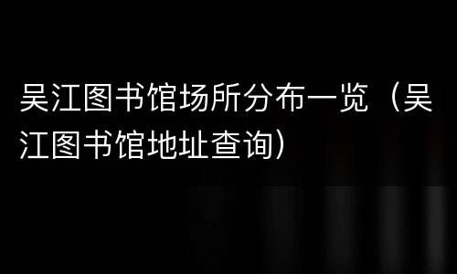吴江图书馆场所分布一览（吴江图书馆地址查询）