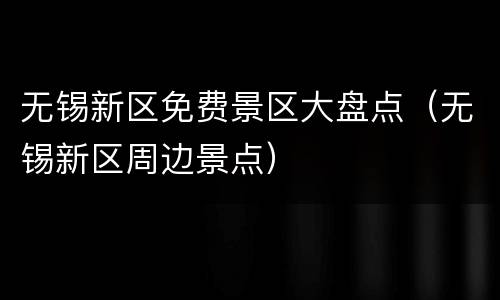 无锡新区免费景区大盘点（无锡新区周边景点）
