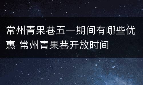 常州青果巷五一期间有哪些优惠 常州青果巷开放时间