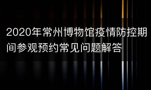 2020年常州博物馆疫情防控期间参观预约常见问题解答
