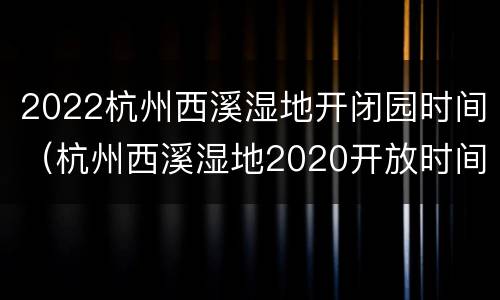 2022杭州西溪湿地开闭园时间（杭州西溪湿地2020开放时间）