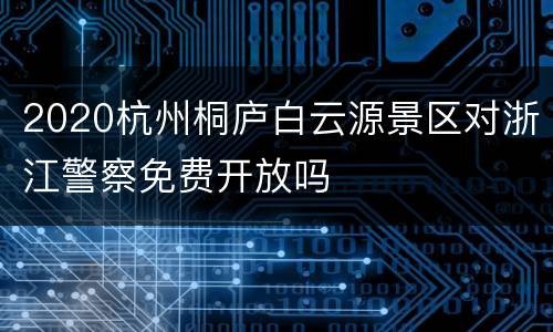 2020杭州桐庐白云源景区对浙江警察免费开放吗