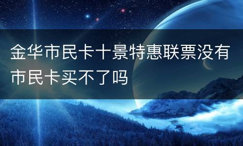 金华市民卡十景特惠联票没有市民卡买不了吗