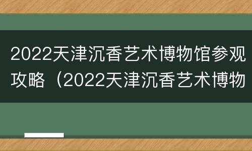 2022天津沉香艺术博物馆参观攻略（2022天津沉香艺术博物馆参观攻略视频）