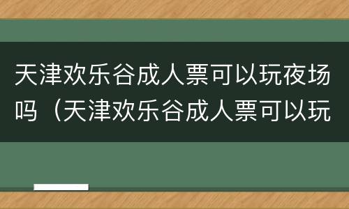 天津欢乐谷成人票可以玩夜场吗（天津欢乐谷成人票可以玩夜场吗现在）