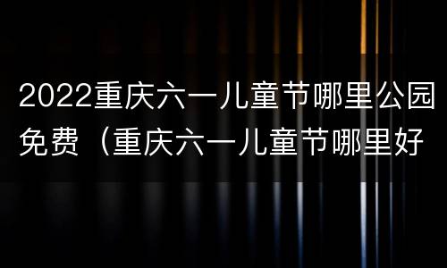 2022重庆六一儿童节哪里公园免费（重庆六一儿童节哪里好玩2020）