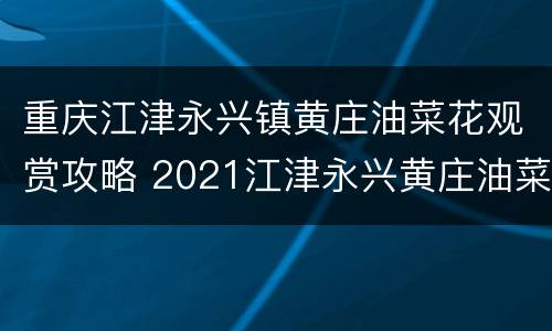重庆江津永兴镇黄庄油菜花观赏攻略 2021江津永兴黄庄油菜花