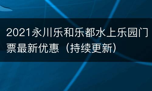 2021永川乐和乐都水上乐园门票最新优惠（持续更新）
