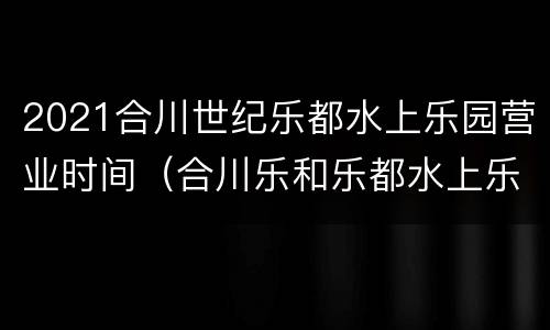 2021合川世纪乐都水上乐园营业时间（合川乐和乐都水上乐园门票）