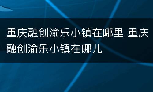 重庆融创渝乐小镇在哪里 重庆融创渝乐小镇在哪儿