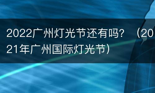 2022广州灯光节还有吗？（2021年广州国际灯光节）
