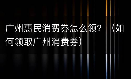 广州惠民消费券怎么领？（如何领取广州消费券）