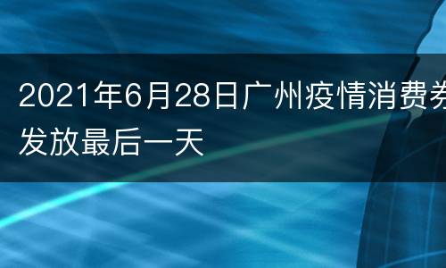 2021年6月28日广州疫情消费券发放最后一天