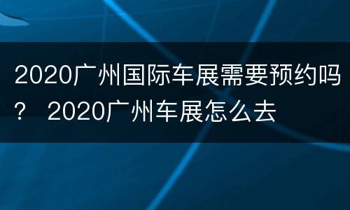 2020广州国际车展需要预约吗？ 2020广州车展怎么去