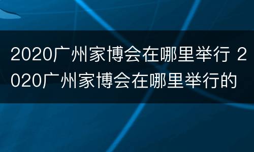 2020广州家博会在哪里举行 2020广州家博会在哪里举行的