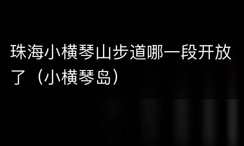 珠海小横琴山步道哪一段开放了（小横琴岛）