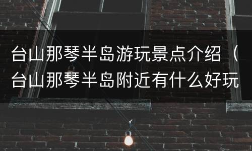 台山那琴半岛游玩景点介绍（台山那琴半岛附近有什么好玩）