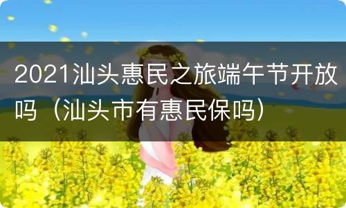 2021汕头惠民之旅端午节开放吗（汕头市有惠民保吗）