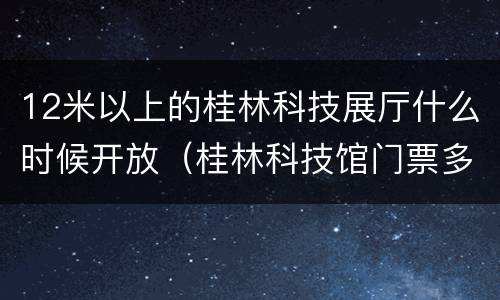 12米以上的桂林科技展厅什么时候开放（桂林科技馆门票多少钱）