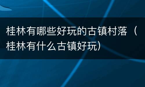 桂林有哪些好玩的古镇村落（桂林有什么古镇好玩）