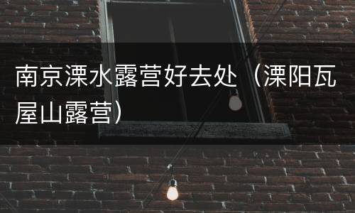 南京溧水露营好去处（溧阳瓦屋山露营）