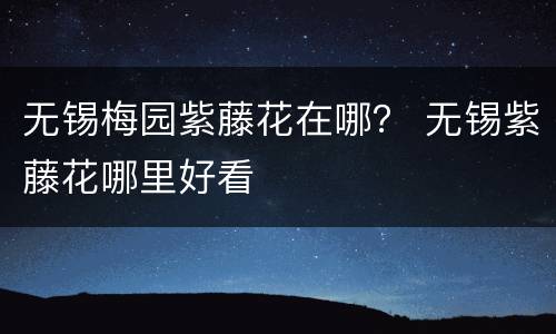 无锡梅园紫藤花在哪？ 无锡紫藤花哪里好看