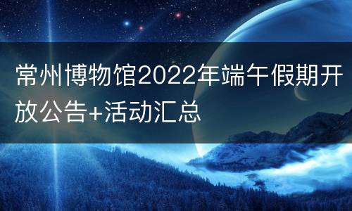常州博物馆2022年端午假期开放公告+活动汇总