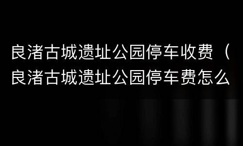 良渚古城遗址公园停车收费（良渚古城遗址公园停车费怎么交）