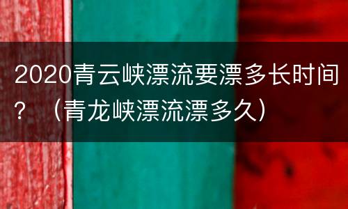 2020青云峡漂流要漂多长时间？（青龙峡漂流漂多久）