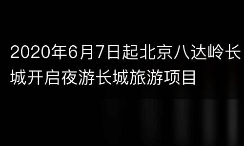 2020年6月7日起北京八达岭长城开启夜游长城旅游项目