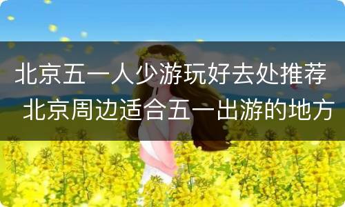 北京五一人少游玩好去处推荐 北京周边适合五一出游的地方