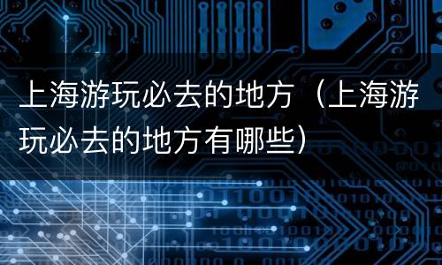 上海游玩必去的地方（上海游玩必去的地方有哪些）