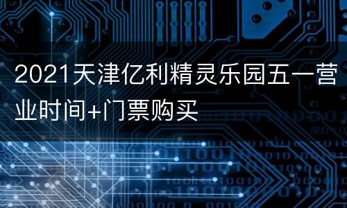 2021天津亿利精灵乐园五一营业时间+门票购买