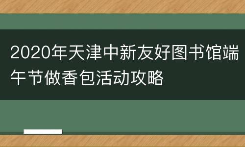 2020年天津中新友好图书馆端午节做香包活动攻略