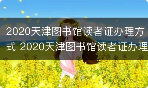 2020天津图书馆读者证办理方式 2020天津图书馆读者证办理方式及时间