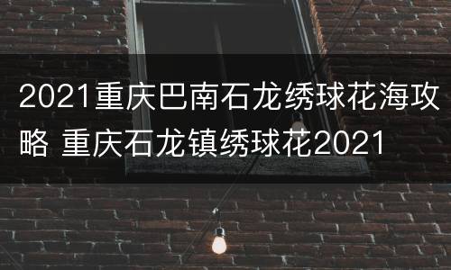 2021重庆巴南石龙绣球花海攻略 重庆石龙镇绣球花2021