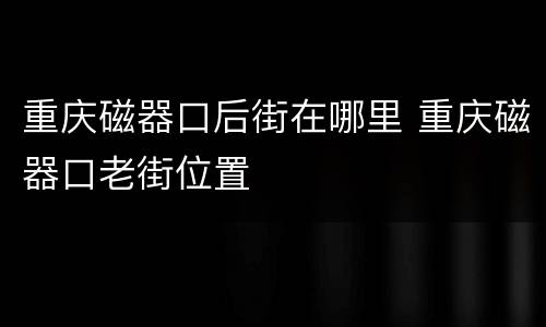 重庆磁器口后街在哪里 重庆磁器口老街位置