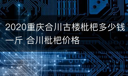 2020重庆合川古楼枇杷多少钱一斤 合川枇杷价格