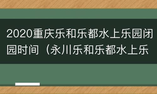 2020重庆乐和乐都水上乐园闭园时间（永川乐和乐都水上乐园什么时候开放）